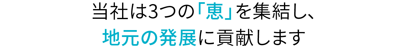 当社は3つの「恵」を集結し、地元の発展に貢献します