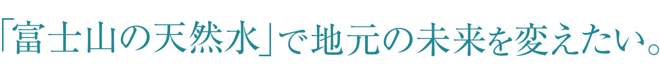 「富士山の天然水」で地元の未来を変えたい。