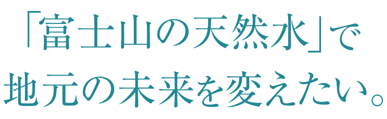 「富士山の天然水」で地元の未来を変えたい。